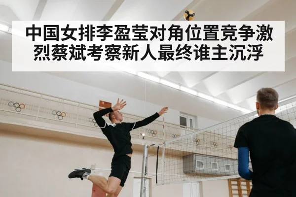 中国女排李盈莹对角位置竞争激烈蔡斌考察新人最终谁主沉浮