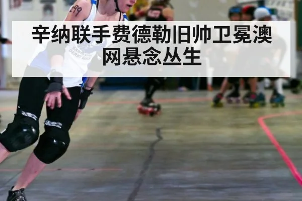 辛纳联手费德勒旧帅卫冕澳网悬念丛生